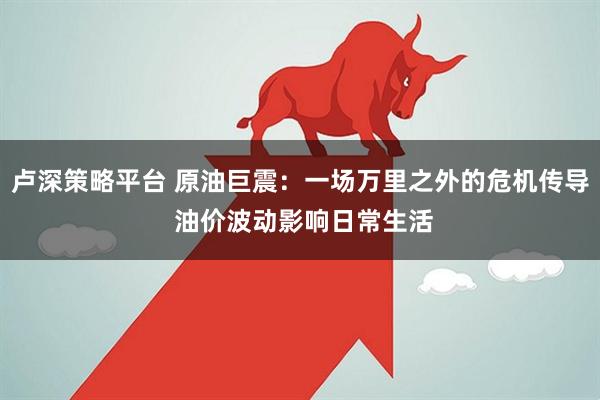 卢深策略平台 原油巨震：一场万里之外的危机传导 油价波动影响日常生活