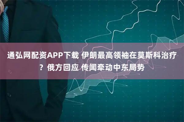通弘网配资APP下载 伊朗最高领袖在莫斯科治疗？俄方回应 传闻牵动中东局势
