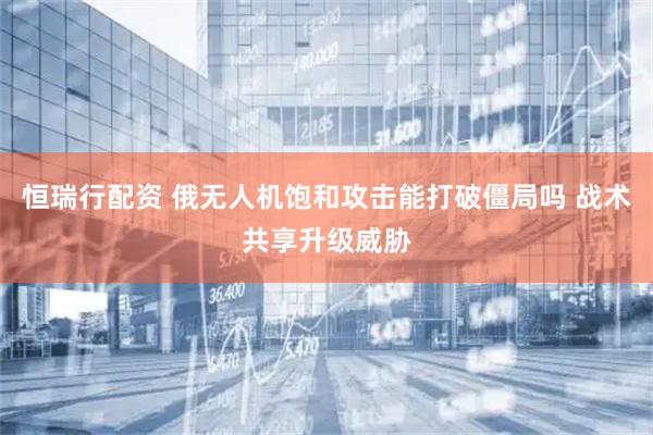 恒瑞行配资 俄无人机饱和攻击能打破僵局吗 战术共享升级威胁