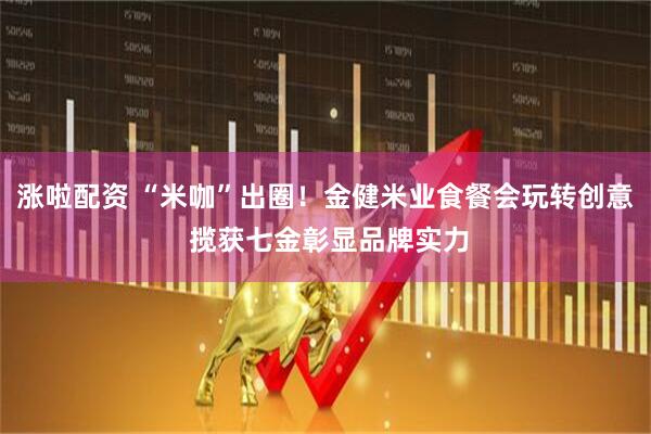 涨啦配资 “米咖”出圈！金健米业食餐会玩转创意 揽获七金彰显品牌实力