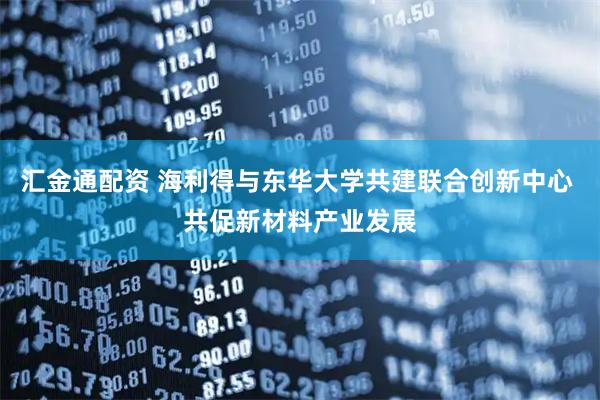 汇金通配资 海利得与东华大学共建联合创新中心 共促新材料产业发展