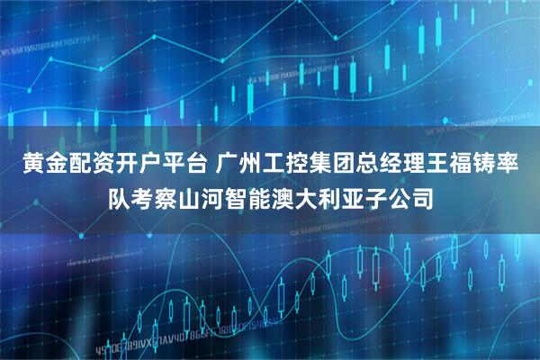 黄金配资开户平台 广州工控集团总经理王福铸率队考察山河智能澳大利亚子公司