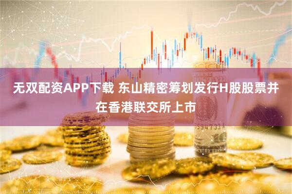 无双配资APP下载 东山精密筹划发行H股股票并在香港联交所上市