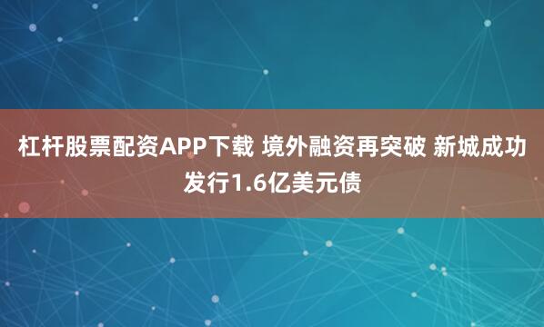 杠杆股票配资APP下载 境外融资再突破 新城成功发行1.6亿美元债