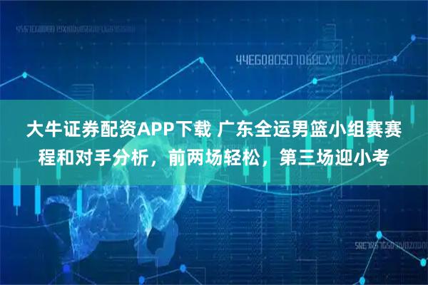 大牛证券配资APP下载 广东全运男篮小组赛赛程和对手分析，前两场轻松，第三场迎小考