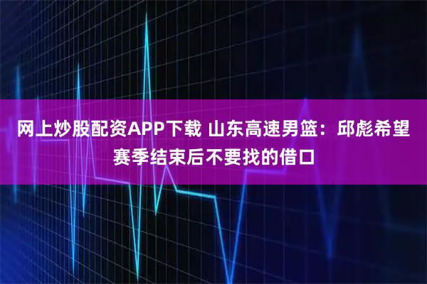 网上炒股配资APP下载 山东高速男篮：邱彪希望赛季结束后不要找的借口