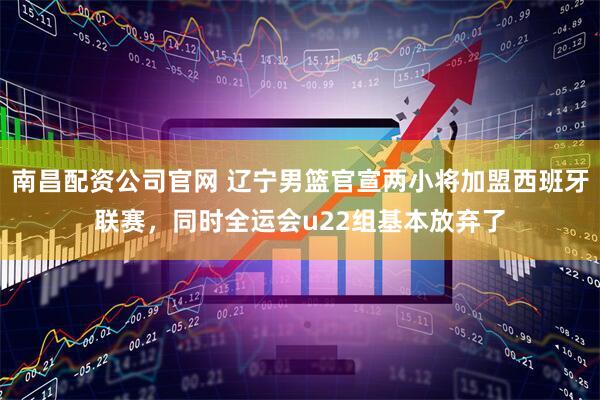 南昌配资公司官网 辽宁男篮官宣两小将加盟西班牙联赛，同时全运会u22组基本放弃了