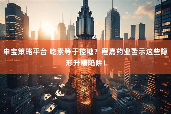 申宝策略平台 吃素等于控糖？程嘉药业警示这些隐形升糖陷阱！