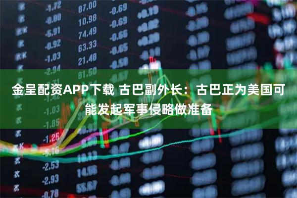 金呈配资APP下载 古巴副外长：古巴正为美国可能发起军事侵略做准备