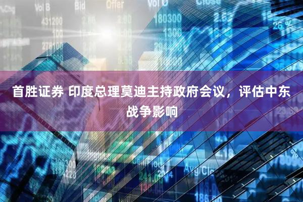 首胜证券 印度总理莫迪主持政府会议，评估中东战争影响