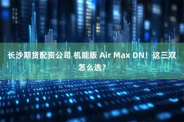 长沙期货配资公司 机能版 Air Max DN！这三双怎么选？