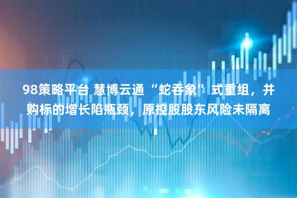 98策略平台 慧博云通 “蛇吞象” 式重组，并购标的增长陷瓶颈，原控股股东风险未隔离