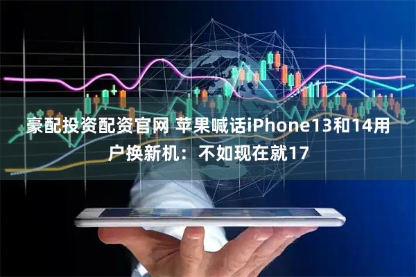 豪配投资配资官网 苹果喊话iPhone13和14用户换新机：不如现在就17