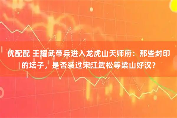 优配配 王耀武带兵进入龙虎山天师府：那些封印的坛子，是否装过宋江武松等梁山好汉？