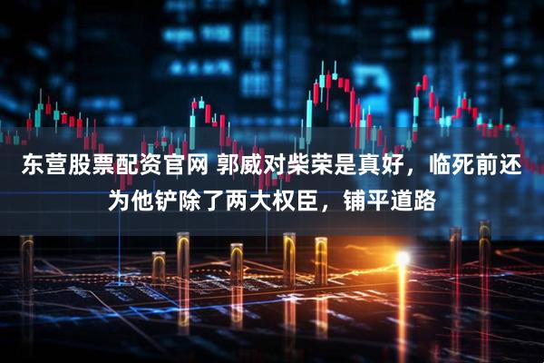 东营股票配资官网 郭威对柴荣是真好，临死前还为他铲除了两大权臣，铺平道路