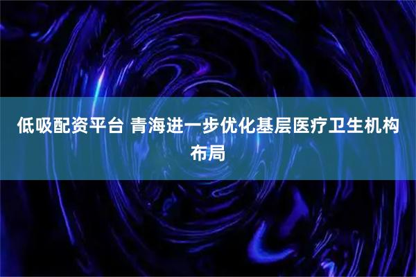 低吸配资平台 青海进一步优化基层医疗卫生机构布局