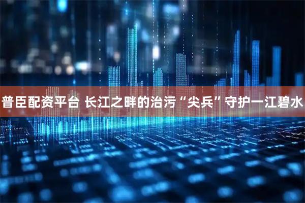 普臣配资平台 长江之畔的治污“尖兵”守护一江碧水