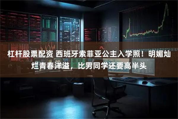杠杆股票配资 西班牙索菲亚公主入学照！明媚灿烂青春洋溢，比男同学还要高半头