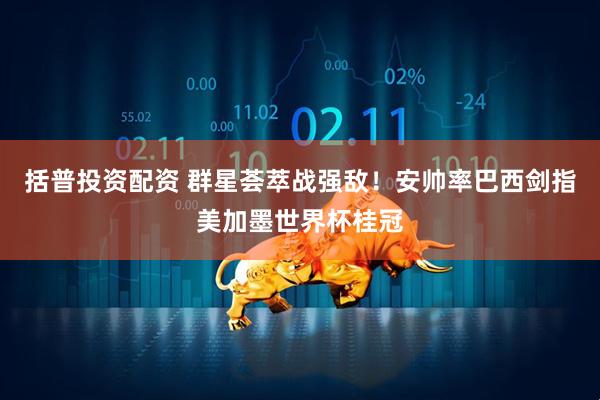 括普投资配资 群星荟萃战强敌！安帅率巴西剑指美加墨世界杯桂冠