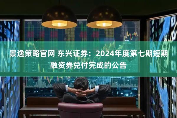 景逸策略官网 东兴证券：2024年度第七期短期融资券兑付完成的公告