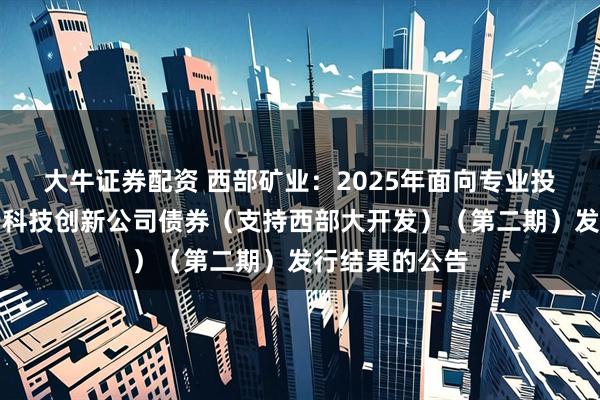大牛证券配资 西部矿业：2025年面向专业投资者公开发行科技创新公司债券（支持西部大开发）（第二期）发行结果的公告