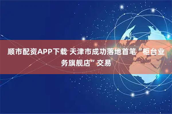 顺市配资APP下载 天津市成功落地首笔“柜台业务旗舰店”交易
