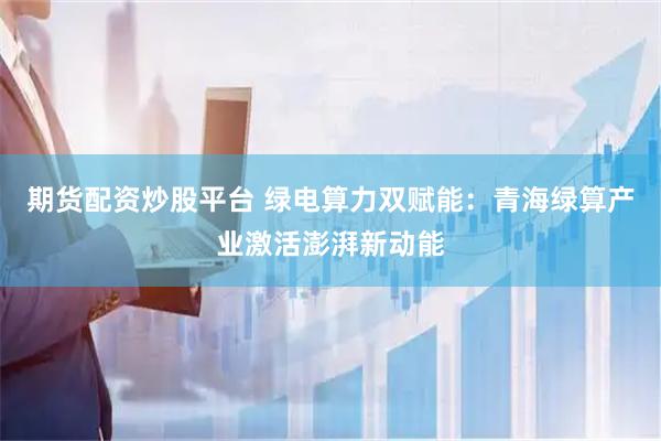 期货配资炒股平台 绿电算力双赋能：青海绿算产业激活澎湃新动能
