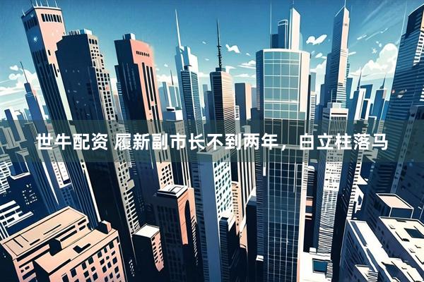 世牛配资 履新副市长不到两年，白立柱落马