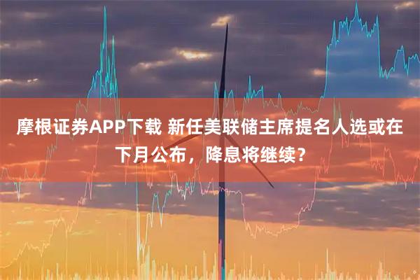 摩根证券APP下载 新任美联储主席提名人选或在下月公布，降息将继续？