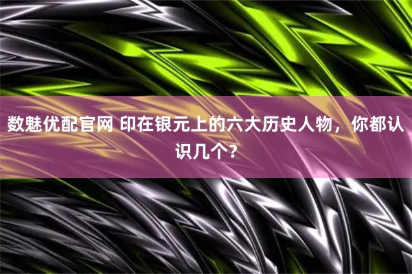 数魅优配官网 印在银元上的六大历史人物，你都认识几个？