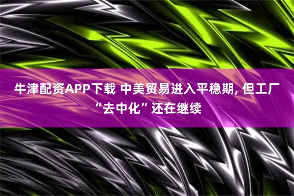 牛津配资APP下载 中美贸易进入平稳期, 但工厂“去中化”还在继续