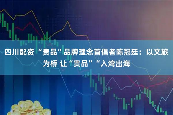四川配资 “贵品”品牌理念首倡者陈冠廷：以文旅为桥 让“贵品”“入湾出海