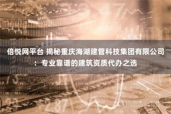 倍悦网平台 揭秘重庆海湖建管科技集团有限公司：专业靠谱的建筑资质代办之选