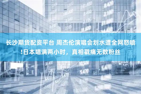 长沙期货配资平台 周杰伦演唱会划水遭全网怒喷!日本唱满两小时，真相戳痛无数粉丝