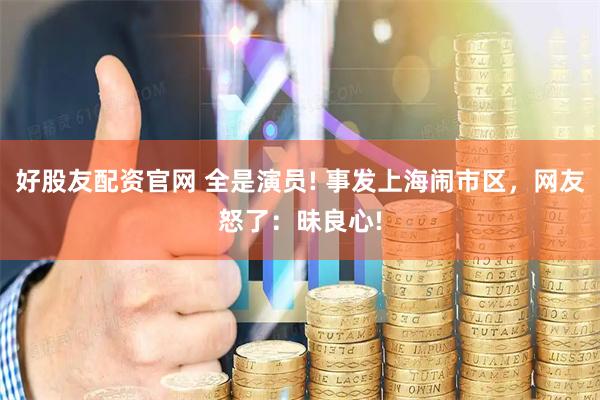 好股友配资官网 全是演员! 事发上海闹市区，网友怒了：昧良心!