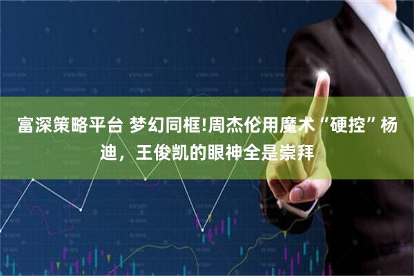 富深策略平台 梦幻同框!周杰伦用魔术“硬控”杨迪，王俊凯的眼神全是崇拜