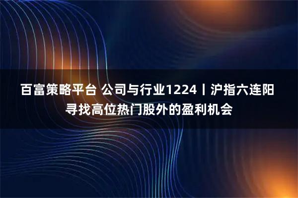 百富策略平台 公司与行业1224丨沪指六连阳 寻找高位热门股外的盈利机会