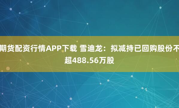 期货配资行情APP下载 雪迪龙：拟减持已回购股份不超488.56万股