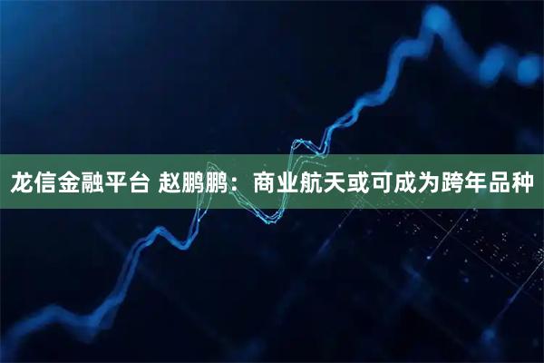 龙信金融平台 赵鹏鹏：商业航天或可成为跨年品种