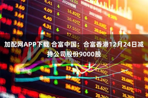 加配网APP下载 合富中国：合富香港12月24日减持公司股份9000股