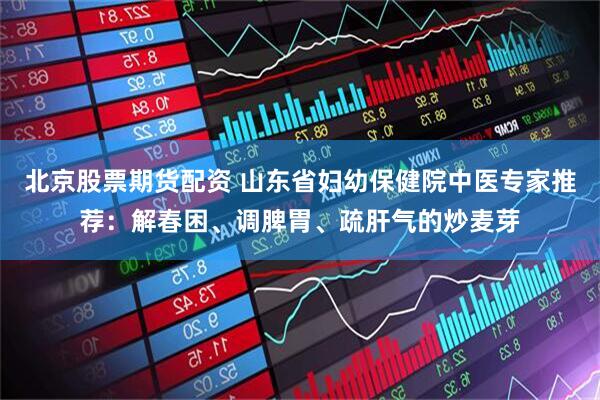 北京股票期货配资 山东省妇幼保健院中医专家推荐：解春困、调脾胃、疏肝气的炒麦芽