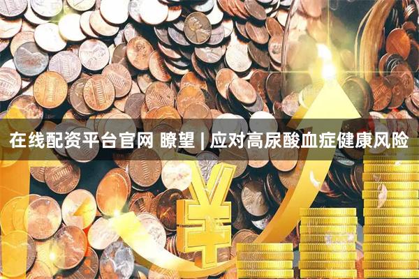 在线配资平台官网 瞭望 | 应对高尿酸血症健康风险