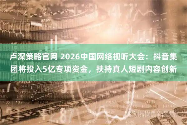 卢深策略官网 2026中国网络视听大会：抖音集团将投入5亿专项资金，扶持真人短剧内容创新