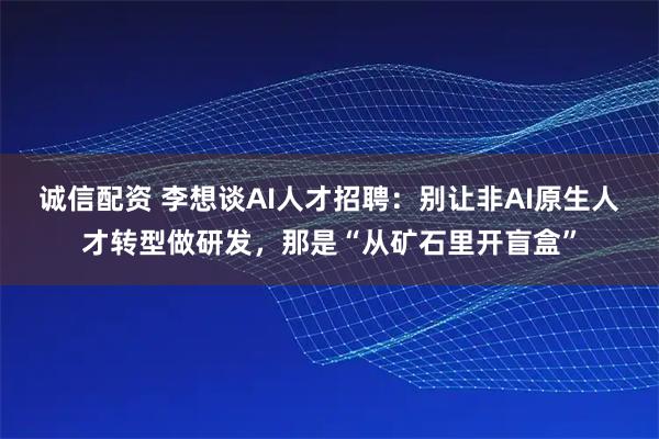 诚信配资 李想谈AI人才招聘：别让非AI原生人才转型做研发，那是“从矿石里开盲盒”