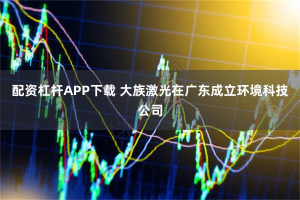 配资杠杆APP下载 大族激光在广东成立环境科技公司