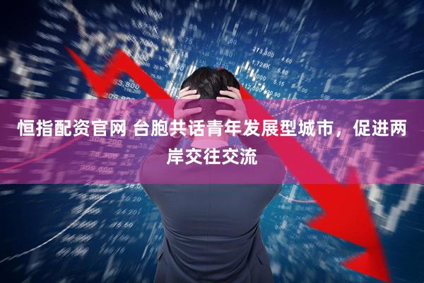 恒指配资官网 台胞共话青年发展型城市，促进两岸交往交流