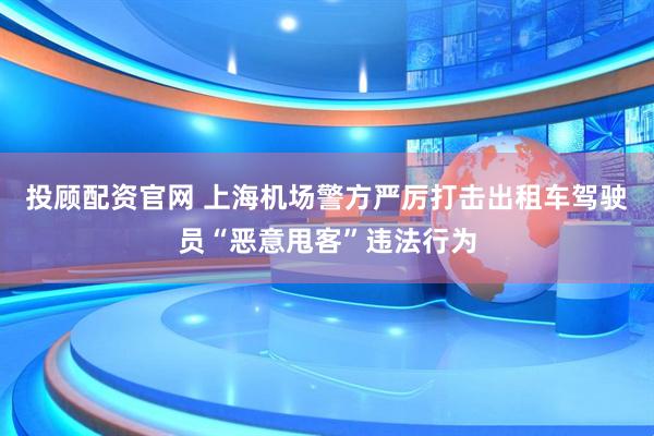 投顾配资官网 上海机场警方严厉打击出租车驾驶员“恶意甩客”违法行为