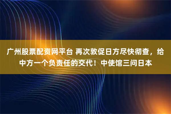 广州股票配资网平台 再次敦促日方尽快彻查，给中方一个负责任的交代！中使馆三问日本