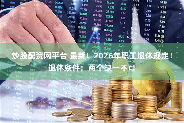 炒股配资网平台 最新！2026年职工退休规定！退休条件：两个缺一不可