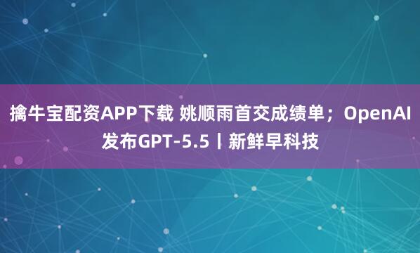 擒牛宝配资APP下载 姚顺雨首交成绩单；OpenAI发布GPT-5.5丨新鲜早科技